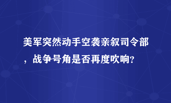 美军突然动手空袭亲叙司令部，战争号角是否再度吹响？