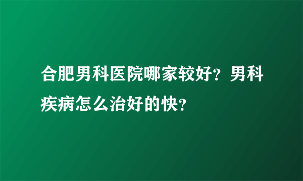 合肥男科医院哪家较好？男科疾病怎么治好的快？