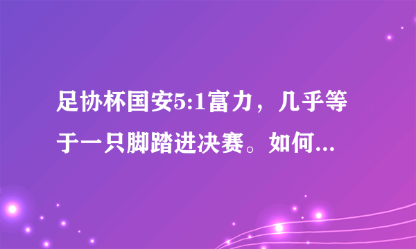 足协杯国安5:1富力，几乎等于一只脚踏进决赛。如何评价本场比赛？