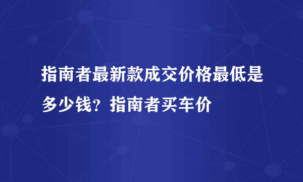 指南者最新款成交价格最低是多少钱？指南者买车价