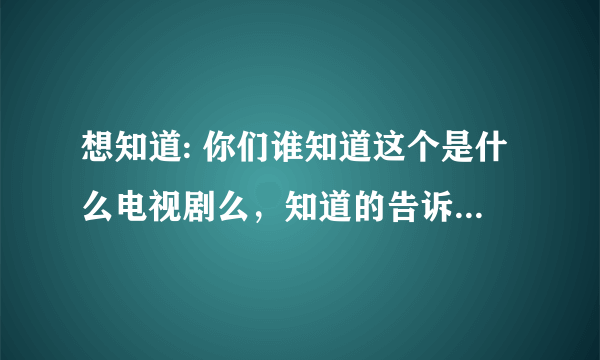 想知道: 你们谁知道这个是什么电视剧么，知道的告诉我吧啊啊啊啊啊啊啊啊啊啊啊