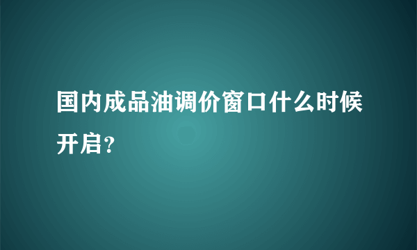 国内成品油调价窗口什么时候开启？