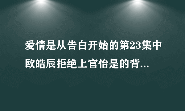 爱情是从告白开始的第23集中欧皓辰拒绝上官怡是的背景音乐是什么