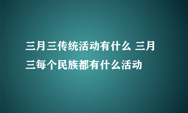 三月三传统活动有什么 三月三每个民族都有什么活动