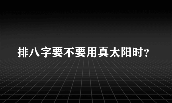 排八字要不要用真太阳时？