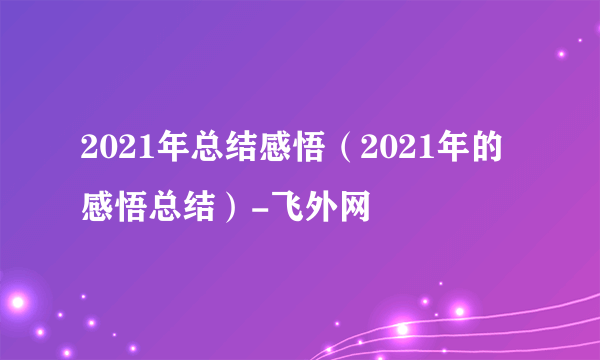 2021年总结感悟（2021年的感悟总结）-飞外网