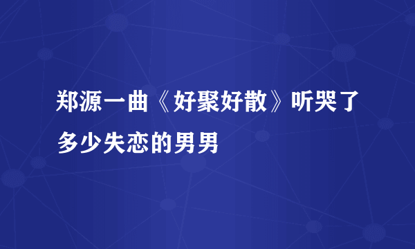 郑源一曲《好聚好散》听哭了多少失恋的男男