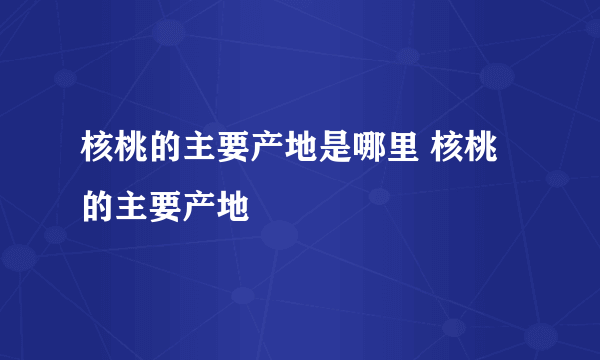 核桃的主要产地是哪里 核桃的主要产地