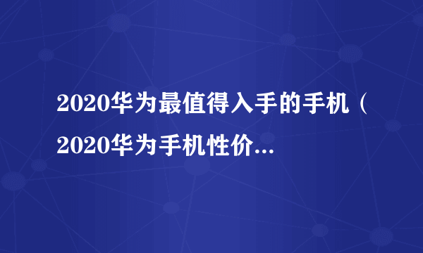 2020华为最值得入手的手机（2020华为手机性价比排行）