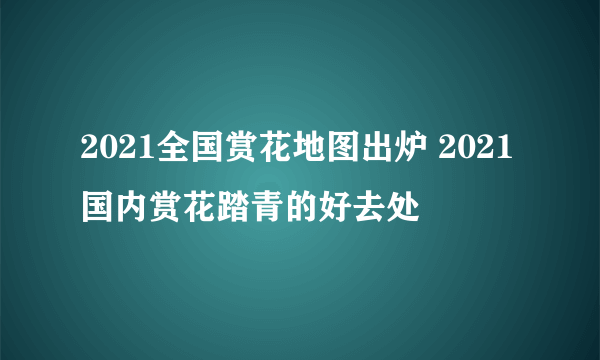 2021全国赏花地图出炉 2021国内赏花踏青的好去处