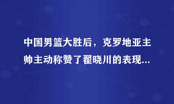 中国男篮大胜后，克罗地亚主帅主动称赞了翟晓川的表现，对此你怎么看？