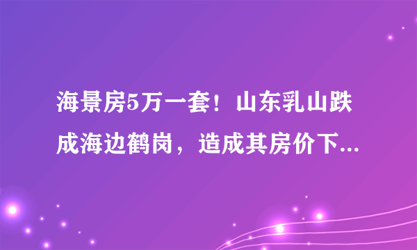 海景房5万一套！山东乳山跌成海边鹤岗，造成其房价下跌的原因是什么？