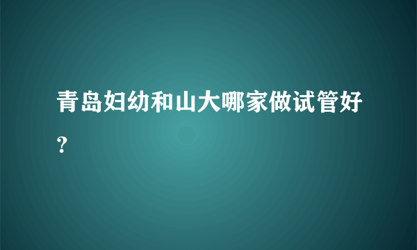 青岛妇幼和山大哪家做试管好？