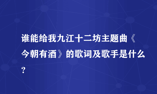 谁能给我九江十二坊主题曲《今朝有酒》的歌词及歌手是什么？