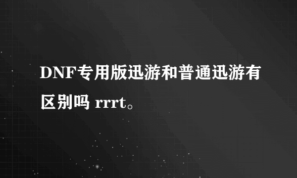 DNF专用版迅游和普通迅游有区别吗 rrrt。