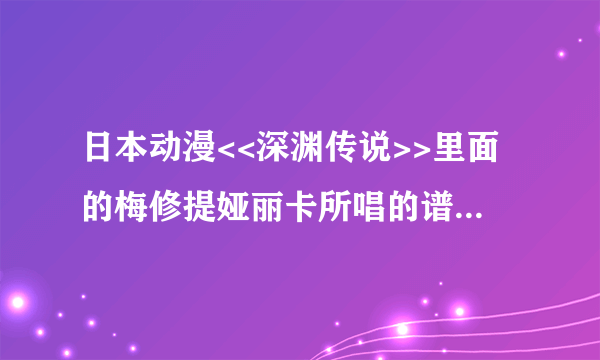 日本动漫<<深渊传说>>里面的梅修提娅丽卡所唱的谱歌叫什么名字？