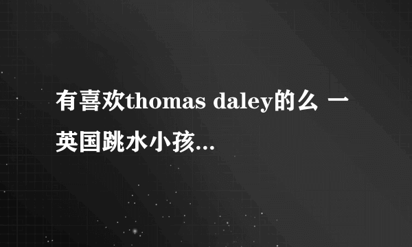 有喜欢thomas daley的么 一英国跳水小孩儿 有他的什么新闻么