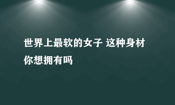 世界上最软的女子 这种身材你想拥有吗