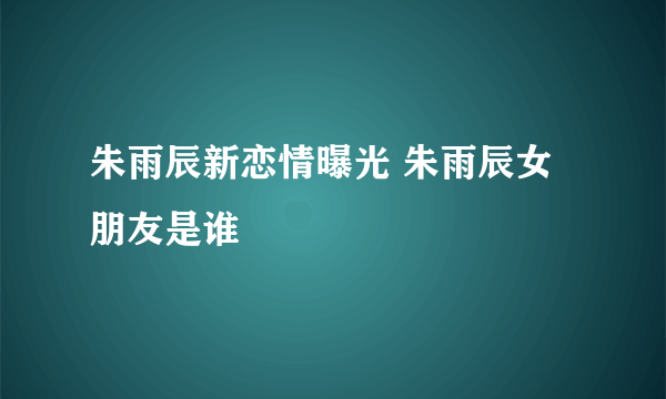 朱雨辰新恋情曝光 朱雨辰女朋友是谁