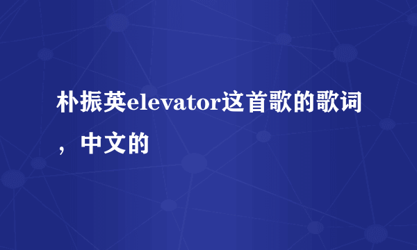 朴振英elevator这首歌的歌词，中文的