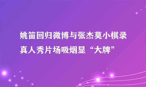 姚笛回归微博与张杰莫小棋录真人秀片场吸烟显“大牌”