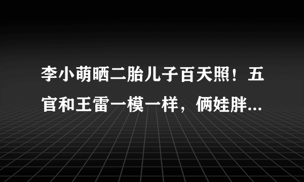 李小萌晒二胎儿子百天照！五官和王雷一模一样，俩娃胖嘟嘟好可爱