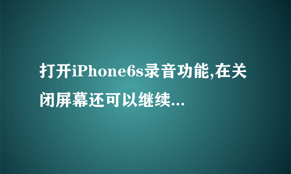 打开iPhone6s录音功能,在关闭屏幕还可以继续录音么?