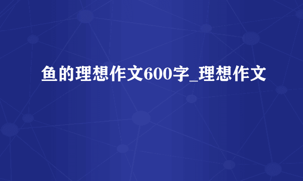 鱼的理想作文600字_理想作文