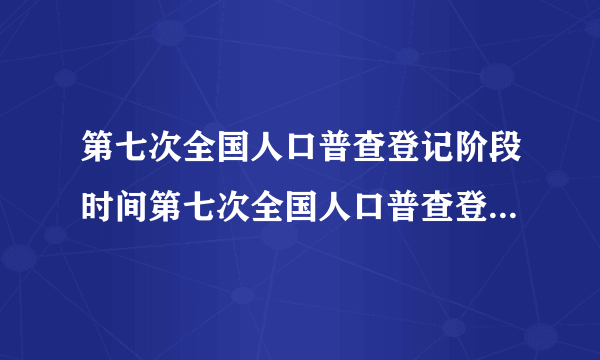 第七次全国人口普查登记阶段时间第七次全国人口普查登记什么时候开始