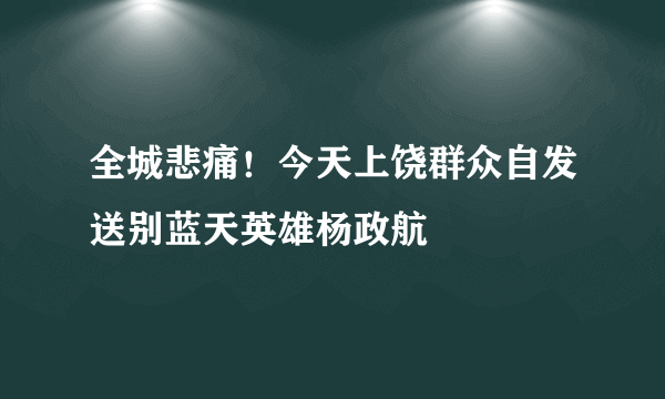 全城悲痛！今天上饶群众自发送别蓝天英雄杨政航