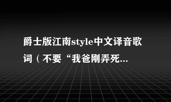 爵士版江南style中文译音歌词（不要“我爸刚弄死它”）请在听了爵士版后的再翻译！