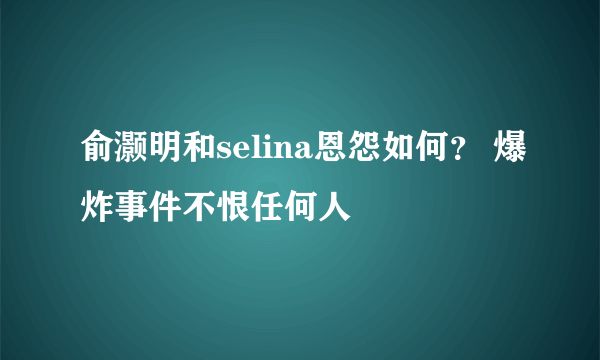 俞灏明和selina恩怨如何？ 爆炸事件不恨任何人