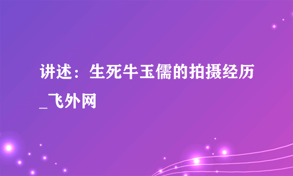 讲述：生死牛玉儒的拍摄经历_飞外网