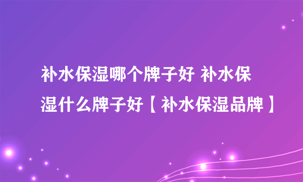 补水保湿哪个牌子好 补水保湿什么牌子好【补水保湿品牌】