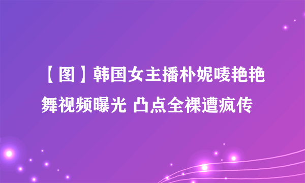 【图】韩国女主播朴妮唛艳艳舞视频曝光 凸点全裸遭疯传