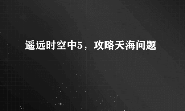 遥远时空中5，攻略天海问题