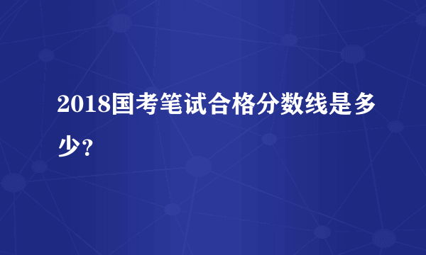 2018国考笔试合格分数线是多少？