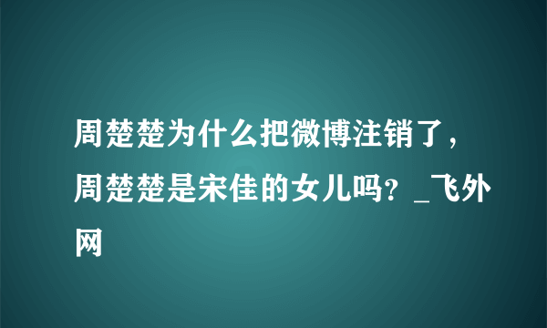 周楚楚为什么把微博注销了，周楚楚是宋佳的女儿吗？_飞外网