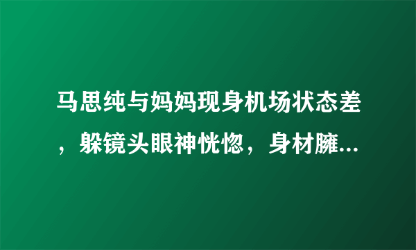 马思纯与妈妈现身机场状态差，躲镜头眼神恍惚，身材臃肿被指怀孕