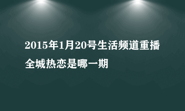 2015年1月20号生活频道重播全城热恋是哪一期