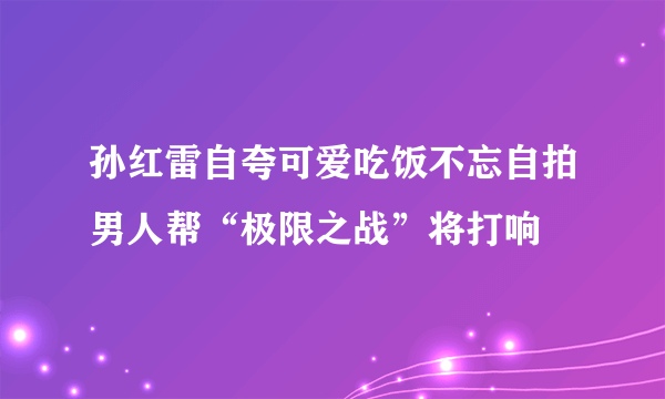 孙红雷自夸可爱吃饭不忘自拍男人帮“极限之战”将打响