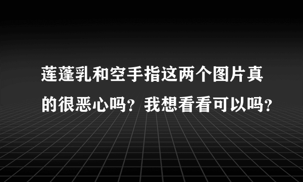 莲蓬乳和空手指这两个图片真的很恶心吗？我想看看可以吗？