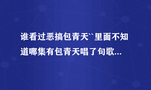 谁看过恶搞包青天``里面不知道哪集有包青天唱了句歌词``忘了叫什么``