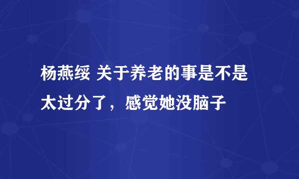 杨燕绥 关于养老的事是不是太过分了，感觉她没脑子