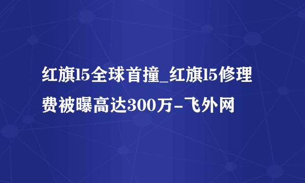 红旗l5全球首撞_红旗l5修理费被曝高达300万-飞外网