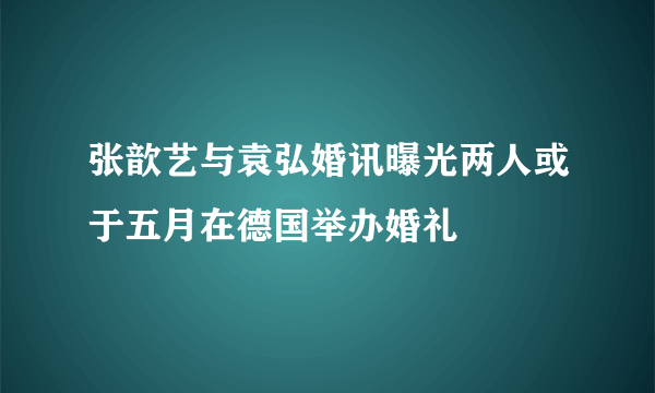 张歆艺与袁弘婚讯曝光两人或于五月在德国举办婚礼