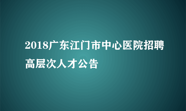 2018广东江门市中心医院招聘高层次人才公告