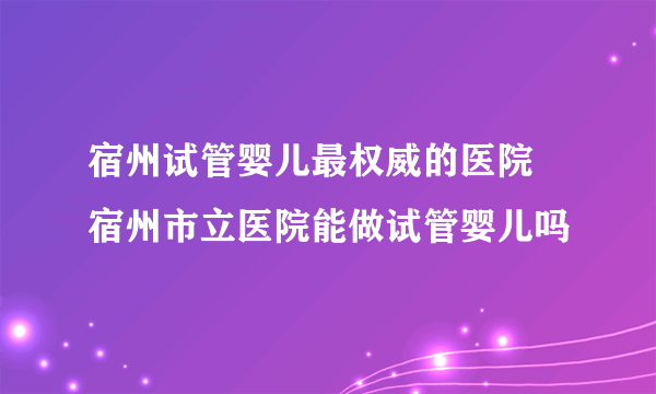 宿州试管婴儿最权威的医院 宿州市立医院能做试管婴儿吗