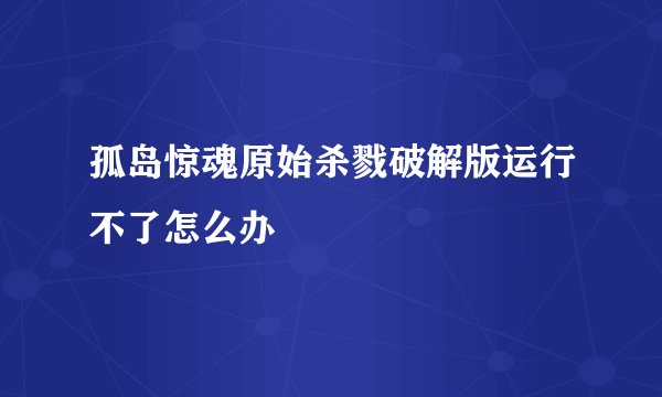 孤岛惊魂原始杀戮破解版运行不了怎么办