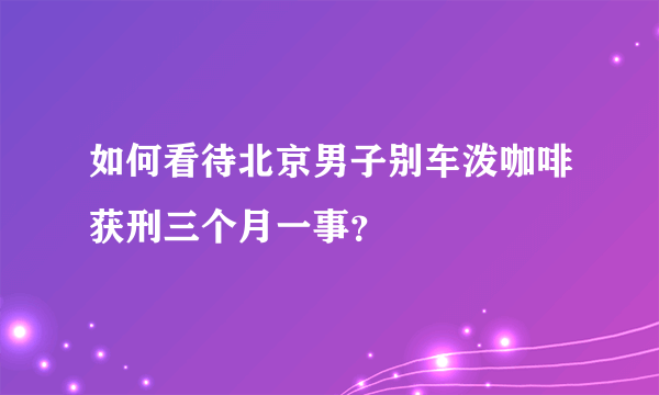 如何看待北京男子别车泼咖啡获刑三个月一事？